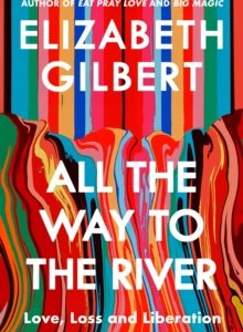 All the Way to the River: Love, Loss and Liberation - Elizabeth Gilbert